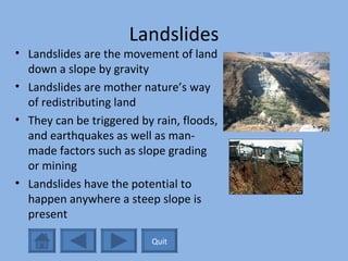 Landslides Landslides are the movement of land down a slope by gravity Landslides are mother nature’s way of redistributing land They can be triggered by rain, floods, and earthquakes as well as man-made factors such as slope grading or mining Landslides have the potential to happen anywhere a steep slope is present Quit 