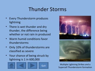 Thunder Storms Every Thunderstorm produces lightning There is wet thunder and dry thunder, the difference being whether or not rain in produced Warm humid conditions favor thunderstorms Only 10% of thunderstorms are classified as severe Your chance of being struck by lightning is 1 in 600,000 Multiple Lightning Strikes and a Supercell Thunderstorm formation Quit 