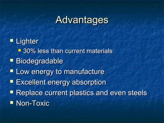 AdvantagesAdvantages
 LighterLighter
 30% less than current materials30% less than current materials
 BiodegradableBiodegradable
 Low energy to manufactureLow energy to manufacture
 Excellent energy absorptionExcellent energy absorption
 Replace current plastics and even steelsReplace current plastics and even steels
 Non-ToxicNon-Toxic
 