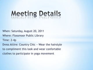 Meeting DetailsWhen: Saturday, August 20, 2011Where: Flossmoor Public LibraryTime: 2-4pDress Attire: Country Chic ~ Wear the hairstyle to compliment this look and wear confortable clothes to participate in yoga movement