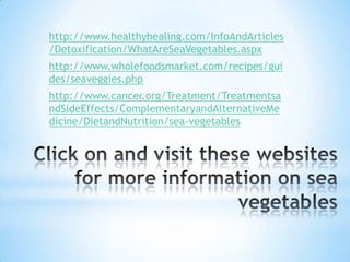 The Benefits of Sea VegetablesSea vegetables reduce the risk of breast cancer. They empower immune system function and have been credited with increasing energyImproving general well beingAccelerate wound healing.Maximize the body's metabolism and anti-aging defenses. They have anti-inflammatory effects and help in the treatment of certain skin conditions.