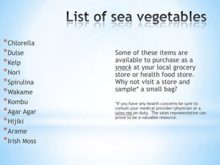 The Benefits of Sea Vegetables (Cont.)Sea vegetables have minerals like zinc, boron, tin, selenium, chromium, antimony and bismuth, which are missing in modern food. An unusual amount of full spectrum vitamins, including E, A, C and B12 are also present in sea food. Certain enzymes and the full range of essential amino acids is found in the vegetables. 