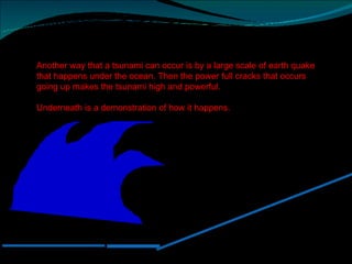 Another way that a tsunami can occur is by a large scale of earth quake that happens under the ocean. Then the power full cracks that occurs going up makes the tsunami high and powerful.  Underneath is a demonstration of how it happens.  