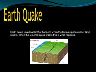 Earth Quake  Earth quake is a disaster that happens when the tectonic plates under land cracks. When the tectonic plates cracks this is what happens.  