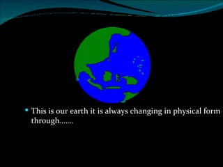 This is our earth it is always changing in physical form through……. 
