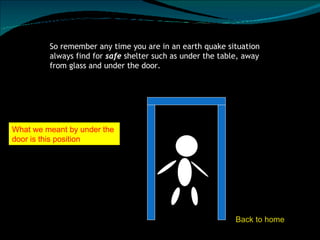 So remember any time you are in an earth quake situation always find for  safe  shelter such as under the table, away from glass and under the door.  What we meant by under the door is this position Back to home 