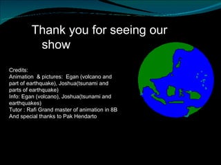 Thank you for seeing our  show Credits:  Animation  & pictures:  Egan (volcano and part of earthquake), Joshua(tsunami and parts of earthquake) Info: Egan (volcano), Joshua(tsunami and earthquakes) Tutor : Rafi Grand master of animation in 8B  And special thanks to Pak Hendarto  