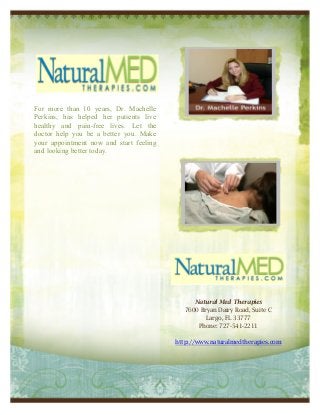 For more than 10 years, Dr. Machelle
Perkins, has helped her patients live
healthy and pain-free lives. Let the
doctor help you be a better you. Make
your appointment now and start feeling
and looking better today.




                                               Natural Med Therapies
                                            7600 Bryan Dairy Road, Suite C
                                                   Largo, FL 33777
                                                Phone: 727-541-2211

                                         http://www.naturalmedtherapies.com
 