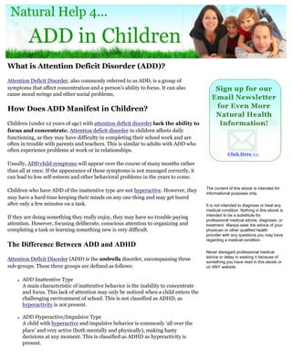 What is Attention Deficit Disorder (ADD)?
Attention Deficit Disorder, also commonly referred to as ADD, is a group of
symptoms that affect concentration and a person's ability to focus. It can also
cause mood swings and other social problems.

How Does ADD Manifest in Children?
Children (under 12 years of age) with attention deficit disorder lack the ability to
focus and concentrate. Attention deficit disorder in children affects daily
functioning, as they may have difficulty in completing their school work and are
often in trouble with parents and teachers. This is similar to adults with ADD who
often experience problems at work or in relationships.

Usually, ADD child symptoms will appear over the course of many months rather
than all at once. If the appearance of these symptoms is not managed correctly, it
can lead to low self-esteem and other behavioral problems in the years to come.

                                                                                        The content of this ebook is intended for
Children who have ADD of the inattentive type are not hyperactive. However, they        informational purposes only.
may have a hard time keeping their minds on any one thing and may get bored
after only a few minutes on a task.                                                     It is not intended to diagnose or treat any
                                                                                        medical condition. Nothing in this ebook is
                                                                                        intended to be a substitute for
If they are doing something they really enjoy, they may have no trouble paying
                                                                                        professional medical advice, diagnosis, or
attention. However, focusing deliberate, conscious attention to organizing and          treatment. Always seek the advice of your
completing a task or learning something new is very difficult.                          physician or other qualified health
                                                                                        provider with any questions you may have
                                                                                        regarding a medical condition.
The Difference Between ADD and ADHD
                                                                                        Never disregard professional medical
                                                                                        advice or delay in seeking it because of
Attention Deficit Disorder (ADD) is the umbrella disorder, encompassing three
                                                                                        something you have read in this ebook or
sub-groups. These three groups are defined as follows:                                  on ANY website.


    ●   ADD Inattentive Type
        A main characteristic of inattentive behavior is the inability to concentrate
        and focus. This lack of attention may only be noticed when a child enters the
        challenging environment of school. This is not classified as ADHD, as
        hyperactivity is not present.

    ●   ADD Hyperactive/Impulsive Type
        A child with hyperactive and impulsive behavior is commonly ‘all over the
        place’ and very active (both mentally and physically), making hasty
        decisions at any moment. This is classified as ADHD as hyperactivity is
        present.
 