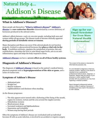 What is Addison’s Disease?
Many people ask themselves "What is Addison's disease?" Addison's
disease is a rare endocrine disorder characterized by a severe deficiency of
hormones produced in the adrenal cortex.

Addison's affects between 1 and 4 in 100,000 people, including both men and
women within all age groups. The disease tends to become clinically apparent
during periods of metabolic stress or trauma.

Major disruption and illness can occur if the adrenal glands do not function
properly. Cortisol is a glucocorticoid hormone that plays a vital role in the
body. It mobilizes nutrients, regulates the metabolism of proteins, fats and
carbohydrates, stimulates the liver to raise blood sugar levels, acts as an anti-
inflammatory agent and helps the body respond to stress.

Addison's Disease can have a severe effect on all of these bodily systems.


Diagnosis of Addison’s Disease                                                        The content of this ebook is intended for
                                                                                      informational purposes only.

The diagnosis of Addison’s disease is based on the patient’s medical history,         It is not intended to diagnose or treat any
physical symptoms such as hyperpigmentation of the skin or gums, and a                medical condition. Nothing in this ebook is
series of routine tests.                                                              intended to be a substitute for
                                                                                      professional medical advice, diagnosis, or
                                                                                      treatment. Always seek the advice of your
Symptoms of Addison’s Disease                                                         physician or other qualified health
                                                                                      provider with any questions you may have
                                                                                      regarding a medical condition.
    ●   Abdominal pain
    ●   Weight loss                                                                   Never disregard professional medical
    ●   Muscle weakness                                                               advice or delay in seeking it because of
                                                                                      something you have read in this ebook or
    ●   Lightheadedness and dizziness when standing                                   on ANY website.

As the disease progresses:

    ●   The skin appears more tanned with a darkening of the lining of the mouth,
        vagina (in women), rectum and the area around the nipples (areola).
    ●   Dehydration worsens
    ●   Blood pressure drops
    ●   Increased weakness and lightheadedness
    ●   Depression and irritability
    ●   Women stop having their periods

Often the symptoms of Addison’s disease are overlooked until an individual
becomes ill with an acute infection, is involved in an accident or requires surgery
 