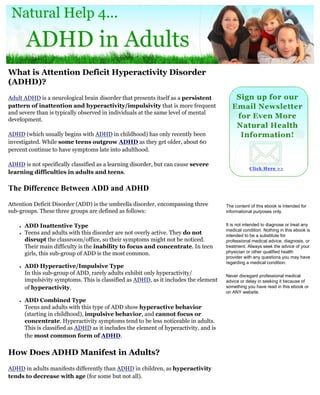 What is Attention Deficit Hyperactivity Disorder
(ADHD)?
Adult ADHD is a neurological brain disorder that presents itself as a persistent
pattern of inattention and hyperactivity/impulsivity that is more frequent
and severe than is typically observed in individuals at the same level of mental
development.

ADHD (which usually begins with ADHD in childhood) has only recently been
investigated. While some teens outgrow ADHD as they get older, about 60
percent continue to have symptoms late into adulthood.

ADHD is not specifically classified as a learning disorder, but can cause severe
learning difficulties in adults and teens.

The Difference Between ADD and ADHD
Attention Deficit Disorder (ADD) is the umbrella disorder, encompassing three            The content of this ebook is intended for
sub-groups. These three groups are defined as follows:                                   informational purposes only.


    ●   ADD Inattentive Type                                                             It is not intended to diagnose or treat any
                                                                                         medical condition. Nothing in this ebook is
    ●   Teens and adults with this disorder are not overly active. They do not           intended to be a substitute for
        disrupt the classroom/office, so their symptoms might not be noticed.            professional medical advice, diagnosis, or
        Their main difficulty is the inability to focus and concentrate. In teen         treatment. Always seek the advice of your
        girls, this sub-group of ADD is the most common.                                 physician or other qualified health
                                                                                         provider with any questions you may have
                                                                                         regarding a medical condition.
    ●   ADD Hyperactive/Impulsive Type
        In this sub-group of ADD, rarely adults exhibit only hyperactivity/              Never disregard professional medical
        impulsivity symptoms. This is classified as ADHD, as it includes the element     advice or delay in seeking it because of
        of hyperactivity.                                                                something you have read in this ebook or
                                                                                         on ANY website.
    ●   ADD Combined Type
        Teens and adults with this type of ADD show hyperactive behavior
        (starting in childhood), impulsive behavior, and cannot focus or
        concentrate. Hyperactivity symptoms tend to be less noticeable in adults.
        This is classified as ADHD as it includes the element of hyperactivity, and is
        the most common form of ADHD.


How Does ADHD Manifest in Adults?
ADHD in adults manifests differently than ADHD in children, as hyperactivity
tends to decrease with age (for some but not all).
 