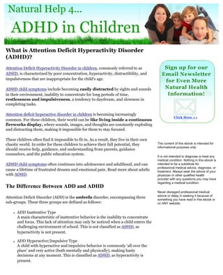 What is Attention Deficit Hyperactivity Disorder
(ADHD)?
Attention Deficit Hyperactivity Disorder in children, commonly referred to as
ADHD, is characterized by poor concentration, hyperactivity, distractibility, and
impulsiveness that are inappropriate for the child's age.

ADHD child symptoms include becoming easily distracted by sights and sounds
in their environment, inability to concentrate for long periods of time,
restlessness and impulsiveness, a tendency to daydream, and slowness in
completing tasks.

Attention deficit hyperactive disorder in children is becoming increasingly
common. For these children, their world can be like living inside a continuous
fireworks display, where sounds, images, and thoughts are constantly exploding
and distracting them, making it impossible for them to stay focused.

These children often find it impossible to fit in. As a result, they live in their own
chaotic world. In order for these children to achieve their full potential, they         The content of this ebook is intended for
                                                                                         informational purposes only.
should receive help, guidance, and understanding from parents, guidance
counselors, and the public education system.
                                                                                         It is not intended to diagnose or treat any
                                                                                         medical condition. Nothing in this ebook is
ADHD child symptoms often continues into adolescence and adulthood, and can              intended to be a substitute for
                                                                                         professional medical advice, diagnosis, or
cause a lifetime of frustrated dreams and emotional pain. Read more about adults         treatment. Always seek the advice of your
with ADHD.                                                                               physician or other qualified health
                                                                                         provider with any questions you may have
                                                                                         regarding a medical condition.
The Difference Between ADD and ADHD
                                                                                         Never disregard professional medical
                                                                                         advice or delay in seeking it because of
Attention Deficit Disorder (ADD) is the umbrella disorder, encompassing three
                                                                                         something you have read in this ebook or
sub-groups. These three groups are defined as follows:                                   on ANY website.

    ●   ADD Inattentive Type
        A main characteristic of inattentive behavior is the inability to concentrate
        and focus. This lack of attention may only be noticed when a child enters the
        challenging environment of school. This is not classified as ADHD, as
        hyperactivity is not present.

    ●   ADD Hyperactive/Impulsive Type
        A child with hyperactive and impulsive behavior is commonly ‘all over the
        place’ and very active (both mentally and physically), making hasty
        decisions at any moment. This is classified as ADHD, as hyperactivity is
        present.
 