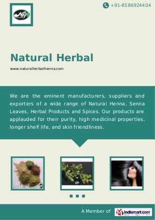+91-8586924404
A Member of
Natural Herbal
www.naturalherbalhenna.com
We are the eminent manufacturers, suppliers and
exporters of a wide range of Natural Henna, Senna
Leaves, Herbal Products and Spices. Our products are
applauded for their purity, high medicinal properties,
longer shelf life, and skin friendliness.
 