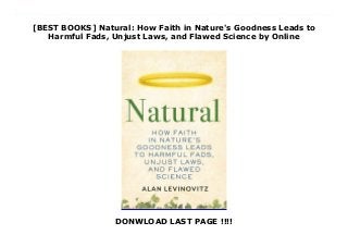 [BEST BOOKS] Natural: How Faith in Nature's Goodness Leads to
Harmful Fads, Unjust Laws, and Flawed Science by Online
DONWLOAD LAST PAGE !!!!
Read Natural: How Faith in Nature's Goodness Leads to Harmful Fads, Unjust Laws, and Flawed Science Ebook Online Illuminates the far-reaching consequences the myth of natural has over our lives, from misinformation about health choices to mistaken justifications of sexism, racism, and flawed economic policies.Modern nature worship shares key elements with most religions: mythology, rituals, and laws. At the center of it all is a god: Nature, with a capital N.Academic and journalist Alan Levinovitz's exploration of this faith takes readers deep into Peruvian jungle, on a tour of a high-tech Dutch greenhouse, wolf-watching in Yellowstone National Park, and into a controversial natural healing retreat. His interdisciplinary approach yields a uniquely comprehensive picture of nature worship, hidden in plain sight: in refrigerators and hospitals, in sports arenas and economic theories. Natural is the first holistic analysis of Nature's influence, along with a reckoning of the sacrifices made in its name--the lives lost, the guilt suffered, the facts distorted. Although natural has become a synonym for holy, the reality is that the so-called appeal to nature fallacy can be extremely dangerous. Far from being a path to earthly paradise, Nature's supposed laws have routinely stood in the way of genuine progress. Unnatural sexual activity is tabooed the goodness of natural markets is used to rationalize the elimination of government regulations. Thankfully, there's a solution. Abandoning the equation between nature and God allows the real natural world to comes into focus: a place where perfection, purity, and simplicity are in shorter supply than we tell ourselves in stories, yet human goodness and ingenuity are empowered to take their place. Nature has immense value, and acting naturally is often a good thing. But, as Levinovitz shows, humans are unnatural animals, and they shouldn't be afraid to embrace our dual nature. Only when we stop worshipping nature can we learn to love what's natural--and stop hating
ourselves in the process.
 