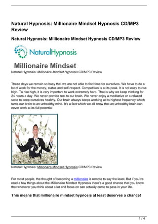Natural Hypnosis: Millionaire Mindset Hypnosis CD/MP3
Review
Natural Hypnosis: Millionaire Mindset Hypnosis CD/MP3 Review




Natural Hypnosis: Millionaire Mindset Hypnosis CD/MP3 Review


These days we remain so busy that we are not able to find time for ourselves. We have to do a
lot of work for the money, status and self-respect. Competition is at its peak. It is not easy to rise
high. To rise high, it is very important to work extremely hard. That is why we keep thinking for
24 hours a day. We never provide rest to our brain. We never enjoy a meditative or a relaxed
state to keep ourselves healthy. Our brain always keeps working at its highest frequency which
turns our brain to an unhealthy mind. It’s a fact which we all know that an unhealthy brain can
never work at its full potential




Natural Hypnosis: Millionaire Mindset Hypnosis CD/MP3 Review


For most people, the thought of becoming a millionaire is remote to say the least. But if you’ve
read a few things about the Millionaire Mindset Hypnosis there’s a good chance that you know
that whatever you think about a lot and focus on can actually come to pass in your life.

This means that millionaire mindset hypnosis at least deserves a chance!




                                                                                                1/4
 