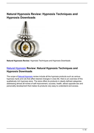 Natural Hypnosis Review: Hypnosis Techniques and
Hypnosis Downloads




Natural Hypnosis Review: Hypnosis Techniques and Hypnosis Downloads



Natural Hypnosis Review: Natural Hypnosis Techniques and
Hypnosis Downloads
The scope of Natural Hypnosis review include all the hypnosis products such as various
hypnosis mp3s and cds that affect desired changes in ones life. Here is an overview of this
qualitatively rich hypnosis store. The store offers its products in clearly defined categories
addressing almost all niches of self improvement, success, health, attract opposite sex and
personality development that makes its products very easy to understand and access.




                                                                                             1/9
 