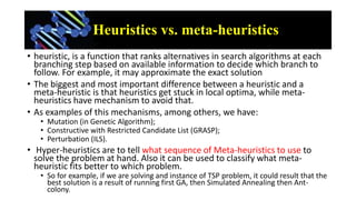 Heuristics vs. meta-heuristics
• heuristic, is a function that ranks alternatives in search algorithms at each
branching s...