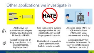 Abstractive text
summerization using on
arbitary long texts using
bidirectional RNNs
22https://www.inovex.de/blog/text-summarization-seq2seq-neural-networks/
Other applications we investigate in
Fine-tune general purpose
language models for text
classificiation in special
language environments
Attention based RNNs for
Q&A on database
information using
reinforcement learning
Extract key aspects on
long, complicated texts
(medical records,
legislative texts)
Limit offenstive speach in
public communication
(bulletin boards, e-mails)
Access previously not
accessible data sources for
easy information access
(hotlines, chatbots...)
 