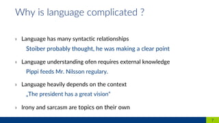 › Language has many syntactic relationships
Stoiber probably thought, he was making a clear point
› Language understanding ofen requires external knowledge
Pippi feeds Mr. Nilsson regulary.
› Language heavily depends on the context
„The president has a great vision“
› Irony and sarcasm are topics on their own
7
Why is language complicated ?
 