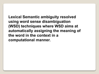 Lexical Semantic ambiguity resolved
using word sense disambiguation
(WSD) techniques where WSD aims at
automatically assigning the meaning of
the word in the context in a
computational manner.
 
