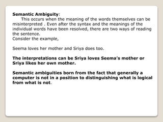 Semantic Ambiguity:
This occurs when the meaning of the words themselves can be
misinterpreted . Even after the syntax and the meanings of the
individual words have been resolved, there are two ways of reading
the sentence.
Consider the example,
Seema loves her mother and Sriya does too.
The interpretations can be Sriya loves Seema’s mother or
Sriya likes her own mother.
Semantic ambiguities born from the fact that generally a
computer is not in a position to distinguishing what is logical
from what is not.
 