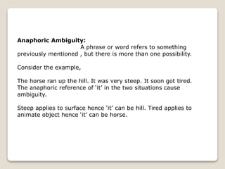 Anaphoric Ambiguity:
A phrase or word refers to something
previously mentioned , but there is more than one possibility.
Consider the example,
The horse ran up the hill. It was very steep. It soon got tired.
The anaphoric reference of ‘it’ in the two situations cause
ambiguity.
Steep applies to surface hence ‘it’ can be hill. Tired applies to
animate object hence ‘it’ can be horse.
 