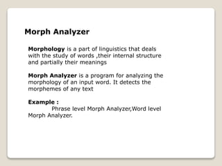 Morph Analyzer
Morphology is a part of linguistics that deals
with the study of words ,their internal structure
and partially their meanings
Morph Analyzer is a program for analyzing the
morphology of an input word. It detects the
morphemes of any text
Example :
Phrase level Morph Analyzer,Word level
Morph Analyzer.
 