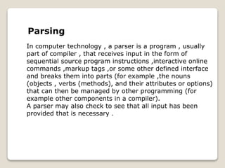 Parsing
In computer technology , a parser is a program , usually
part of compiler , that receives input in the form of
sequential source program instructions ,interactive online
commands ,markup tags ,or some other defined interface
and breaks them into parts (for example ,the nouns
(objects , verbs (methods), and their attributes or options)
that can then be managed by other programming (for
example other components in a compiler).
A parser may also check to see that all input has been
provided that is necessary .
 