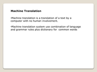 Machine Translation
•Machine translation is a translation of a text by a
computer with no human involvement.
•Machine translation system use combination of language
and grammar rules plus dictionary for common words
 