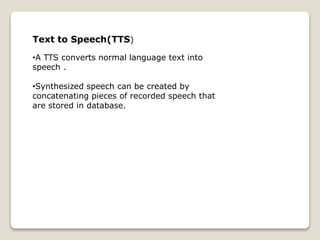 Text to Speech(TTS)
•A TTS converts normal language text into
speech .
•Synthesized speech can be created by
concatenating pieces of recorded speech that
are stored in database.
 