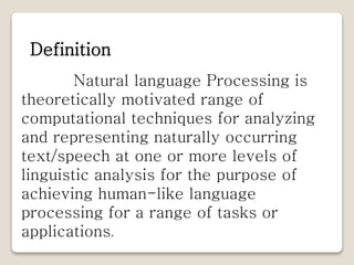 Natural language Processing is
theoretically motivated range of
computational techniques for analyzing
and representing naturally occurring
text/speech at one or more levels of
linguistic analysis for the purpose of
achieving human-like language
processing for a range of tasks or
applications.
Definition
 
