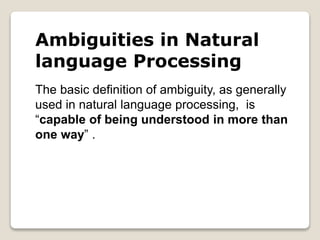 Ambiguities in Natural
language Processing
The basic definition of ambiguity, as generally
used in natural language processing, is
“capable of being understood in more than
one way” .
 