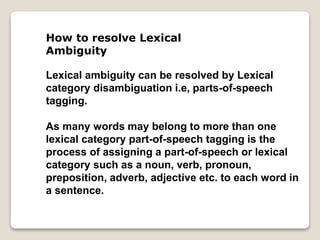 How to resolve Lexical
Ambiguity
Lexical ambiguity can be resolved by Lexical
category disambiguation i.e, parts-of-speech
tagging.
As many words may belong to more than one
lexical category part-of-speech tagging is the
process of assigning a part-of-speech or lexical
category such as a noun, verb, pronoun,
preposition, adverb, adjective etc. to each word in
a sentence.
 