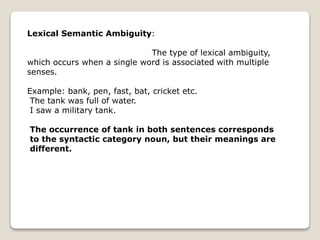 Lexical Semantic Ambiguity:
The type of lexical ambiguity,
which occurs when a single word is associated with multiple
senses.
Example: bank, pen, fast, bat, cricket etc.
The tank was full of water.
I saw a military tank.
The occurrence of tank in both sentences corresponds
to the syntactic category noun, but their meanings are
different.
 
