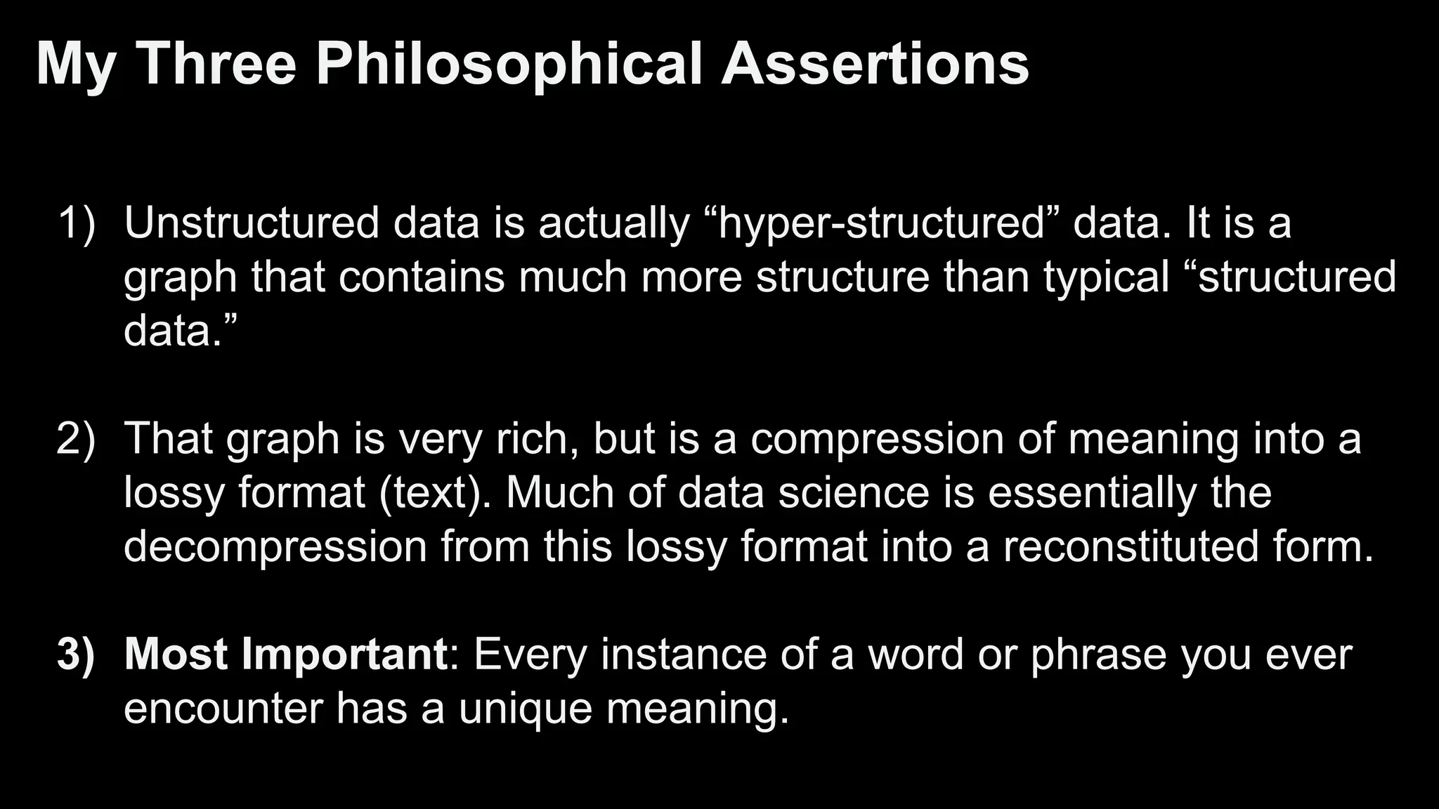 My Three Philosophical Assertions
1) Unstructured data is actually “hyper-structured” data. It is a
graph that contains much more structure than typical “structured
data.”
2) That graph is very rich, but is a compression of meaning into a
lossy format (text). Much of data science is essentially the
decompression from this lossy format into a reconstituted form.
3) Most Important: Every instance of a word or phrase you ever
encounter has a unique meaning.
 