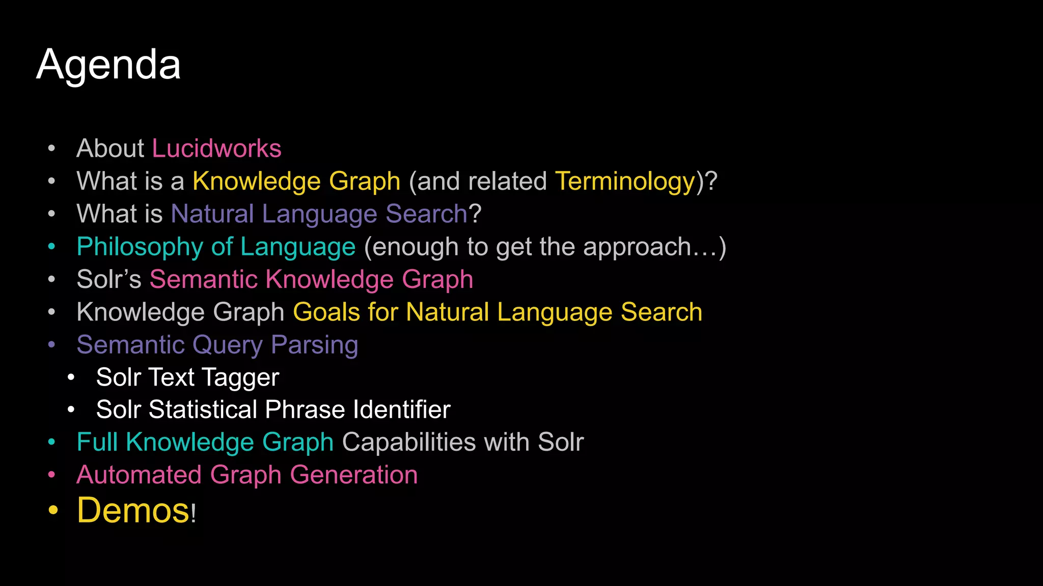 Agenda
• About Lucidworks
• What is a Knowledge Graph (and related Terminology)?
• What is Natural Language Search?
• Philosophy of Language (enough to get the approach…)
• Solr’s Semantic Knowledge Graph
• Knowledge Graph Goals for Natural Language Search
• Semantic Query Parsing
• Solr Text Tagger
• Solr Statistical Phrase Identifier
• Full Knowledge Graph Capabilities with Solr
• Automated Graph Generation
• Demos!
 