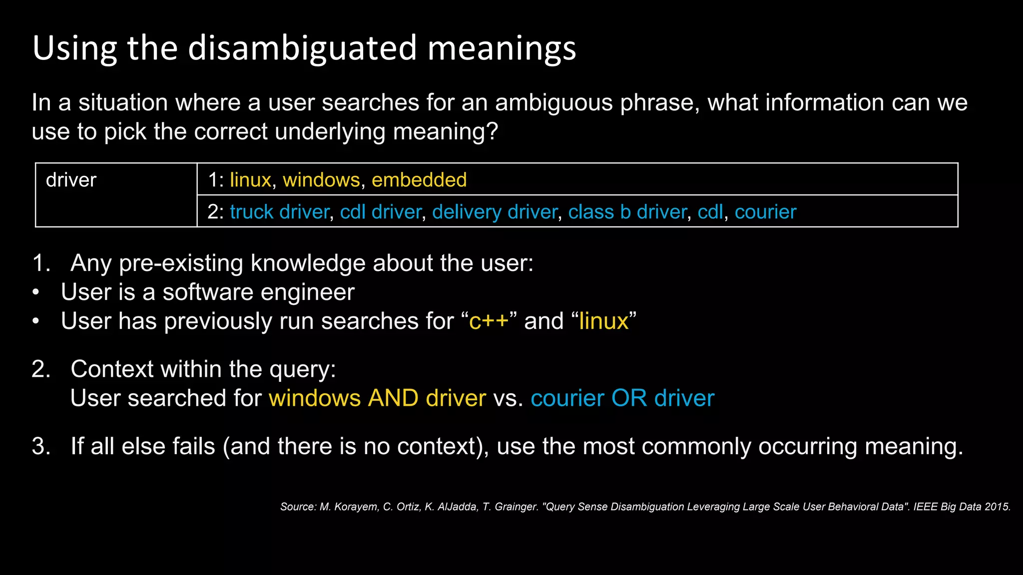 Using the disambiguated meanings
In a situation where a user searches for an ambiguous phrase, what information can we
use to pick the correct underlying meaning?
1. Any pre-existing knowledge about the user:
• User is a software engineer
• User has previously run searches for “c++” and “linux”
2. Context within the query:
User searched for windows AND driver vs. courier OR driver
3. If all else fails (and there is no context), use the most commonly occurring meaning.
driver 1: linux, windows, embedded
2: truck driver, cdl driver, delivery driver, class b driver, cdl, courier
Source: M. Korayem, C. Ortiz, K. AlJadda, T. Grainger. "Query Sense Disambiguation Leveraging Large Scale User Behavioral Data". IEEE Big Data 2015.
 