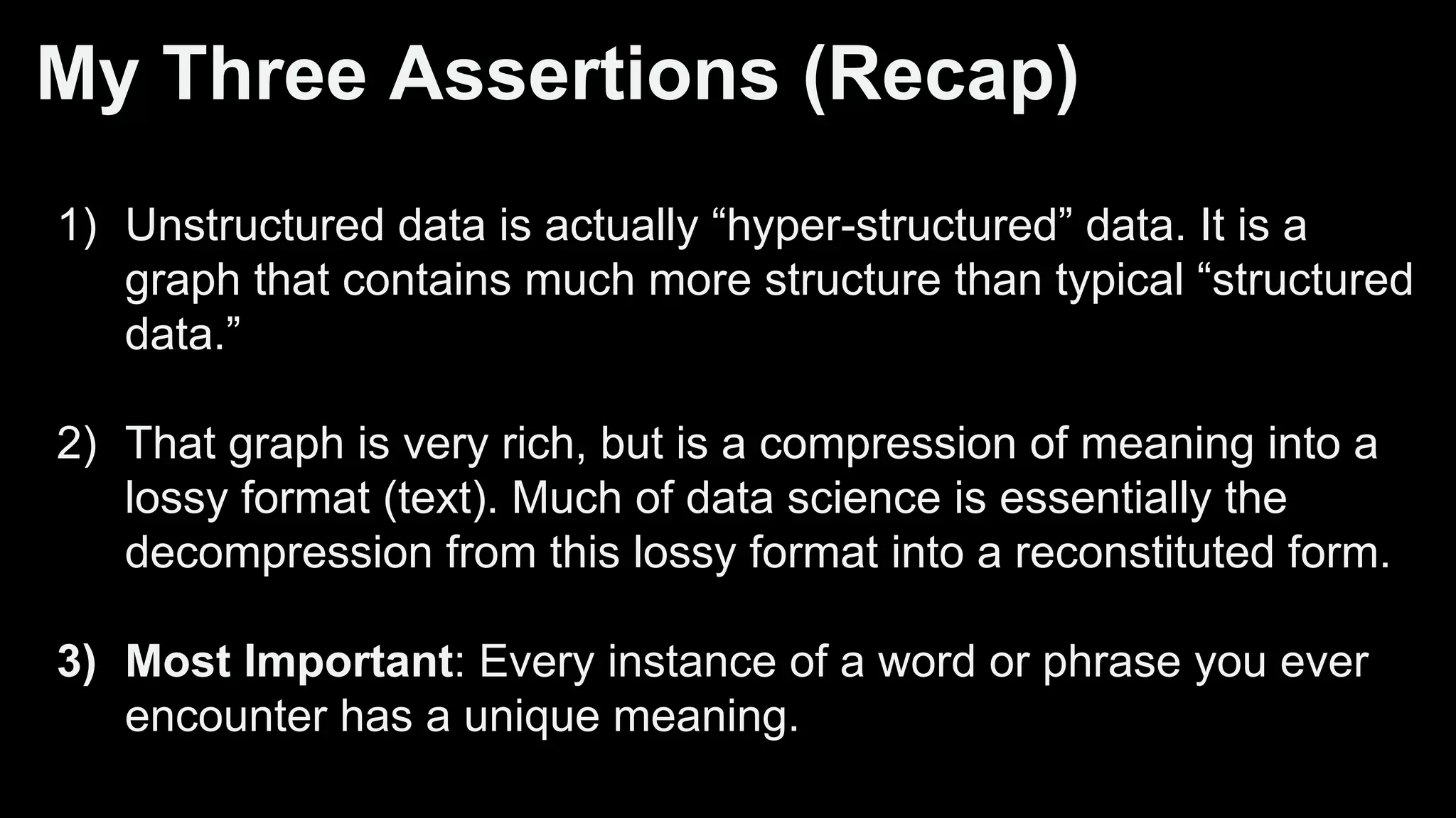 My Three Assertions (Recap)
1) Unstructured data is actually “hyper-structured” data. It is a
graph that contains much more structure than typical “structured
data.”
2) That graph is very rich, but is a compression of meaning into a
lossy format (text). Much of data science is essentially the
decompression from this lossy format into a reconstituted form.
3) Most Important: Every instance of a word or phrase you ever
encounter has a unique meaning.
 