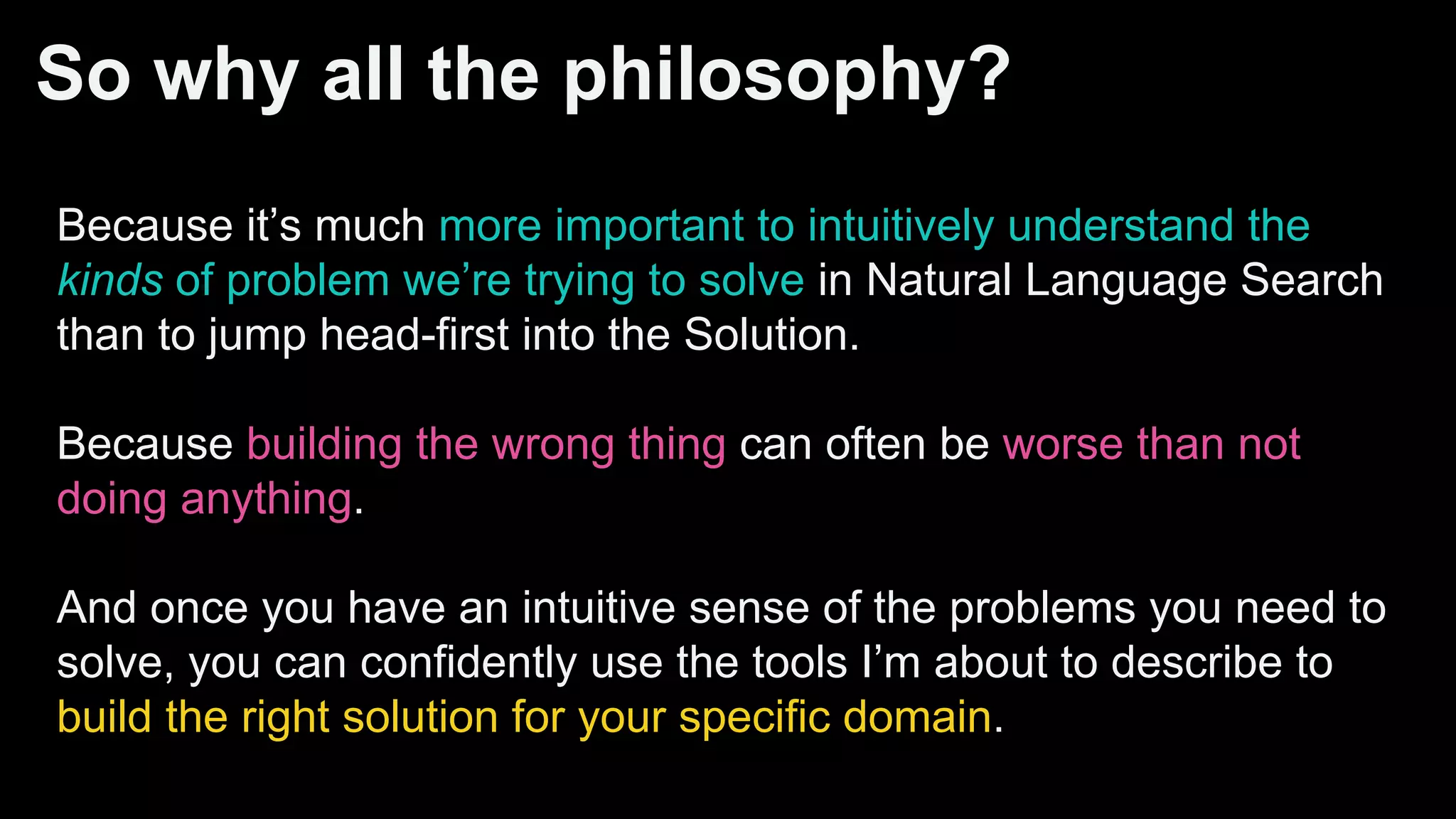 So why all the philosophy?
Because it’s much more important to intuitively understand the
kinds of problem we’re trying to solve in Natural Language Search
than to jump head-first into the Solution.
Because building the wrong thing can often be worse than not
doing anything.
And once you have an intuitive sense of the problems you need to
solve, you can confidently use the tools I’m about to describe to
build the right solution for your specific domain.
 