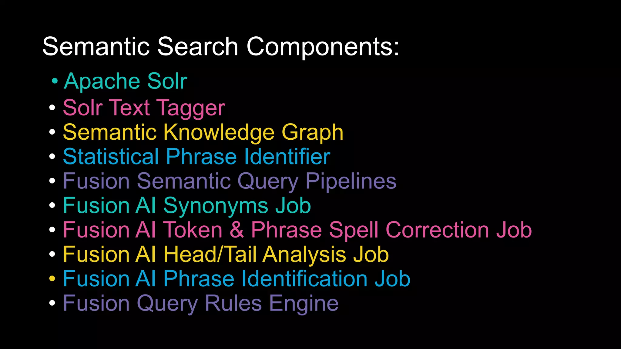 Semantic Search Components:
• Apache Solr
• Solr Text Tagger
• Semantic Knowledge Graph
• Statistical Phrase Identifier
• Fusion Semantic Query Pipelines
• Fusion AI Synonyms Job
• Fusion AI Token & Phrase Spell Correction Job
• Fusion AI Head/Tail Analysis Job
• Fusion AI Phrase Identification Job
• Fusion Query Rules Engine
 