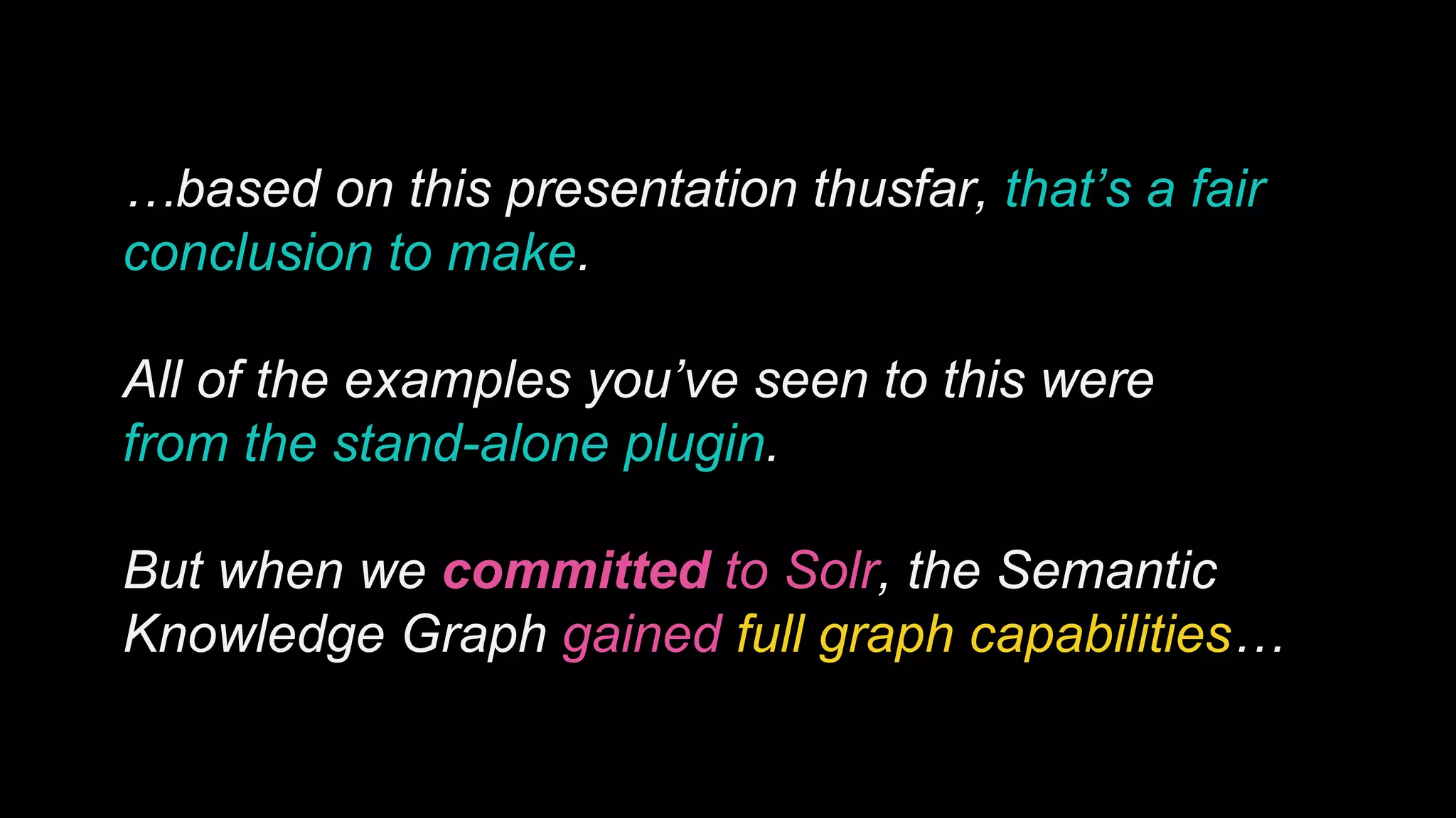 …based on this presentation thusfar, that’s a fair
conclusion to make.
All of the examples you’ve seen to this were
from the stand-alone plugin.
But when we committed to Solr, the Semantic
Knowledge Graph gained full graph capabilities…
 