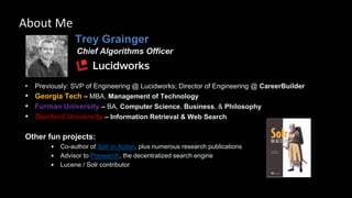 Trey Grainger
Chief Algorithms Officer
• Previously: SVP of Engineering @ Lucidworks; Director of Engineering @ CareerBuilder
• Georgia Tech – MBA, Management of Technology
• Furman University – BA, Computer Science, Business, & Philosophy
• Stanford University – Information Retrieval & Web Search
Other fun projects:
• Co-author of Solr in Action, plus numerous research publications
• Advisor to Presearch, the decentralized search engine
• Lucene / Solr contributor
About Me
 