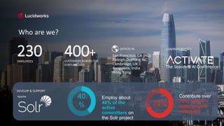 The Search & AI Conference
COMPANY BEHIND
Who are we?
230 CUSTOMERS ACROSS THE
FORTUNE 1000
400+EMPLOYEES
OFFICES IN
San Francisco, CA (HQ)
Raleigh-Durham, NC
Cambridge, UK
Bangalore, India
Hong Kong
Employ about
40% of the
active
committers on
the Solr project
40
%
Contribute over
70% of Solr's
open source
codebase
70%
DEVELOP & SUPPORT
Apache
 
