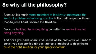 So why all the philosophy?
Because it’s much more important to intuitively understand the
kinds of problem we’re trying to solve in Natural Language Search
than to jump head-first into the Solution.
Because building the wrong thing can often be worse than not
doing anything.
And once you have an intuitive sense of the problems you need to
solve, you can confidently use the tools I’m about to describe to
build the right solution for your specific domain.
 