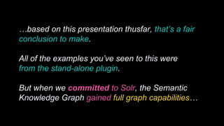 …based on this presentation thusfar, that’s a fair
conclusion to make.
All of the examples you’ve seen to this were
from the stand-alone plugin.
But when we committed to Solr, the Semantic
Knowledge Graph gained full graph capabilities…
 