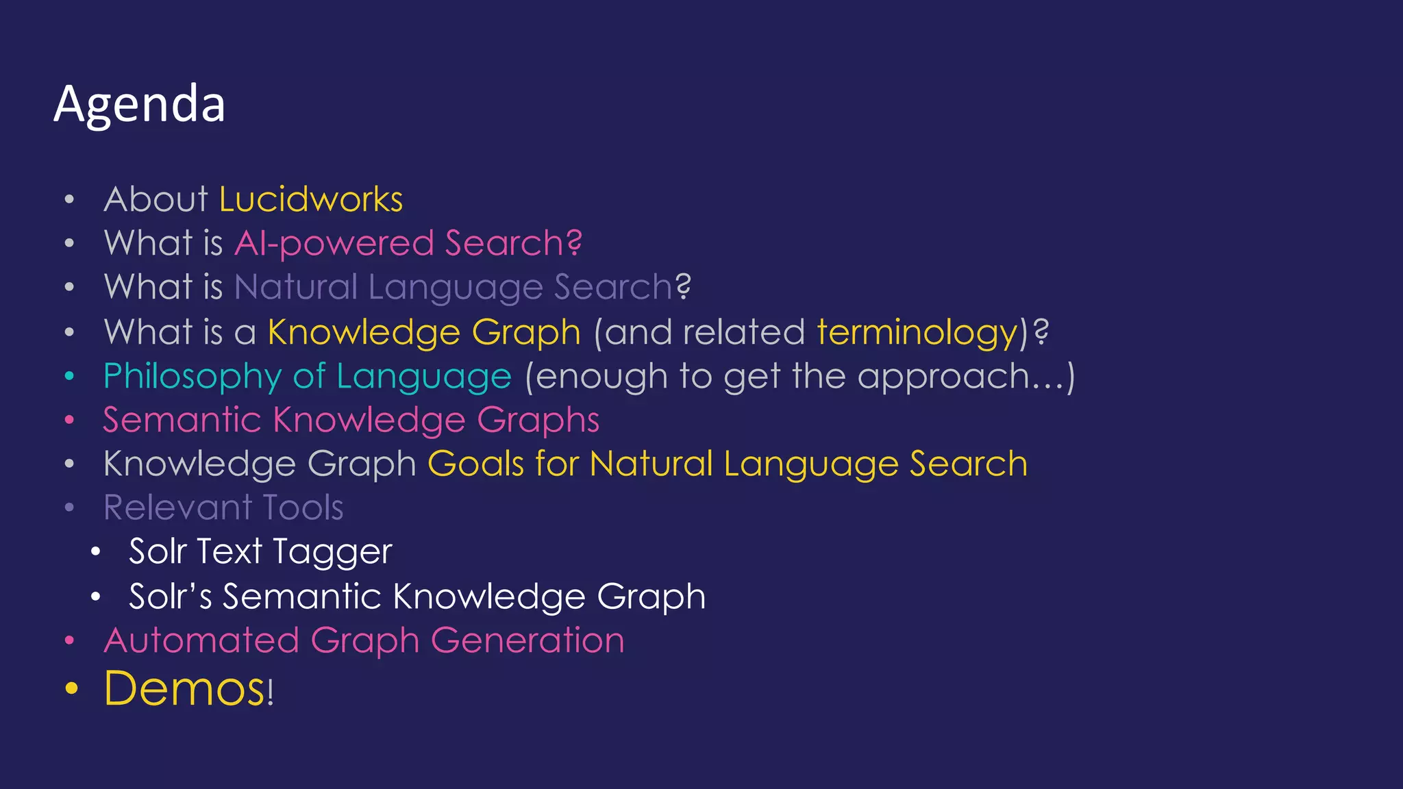 Agenda
• About Lucidworks
• What is AI-powered Search?
• What is Natural Language Search?
• What is a Knowledge Graph (and related terminology)?
• Philosophy of Language (enough to get the approach…)
• Semantic Knowledge Graphs
• Knowledge Graph Goals for Natural Language Search
• Relevant Tools
• Solr Text Tagger
• Solr’s Semantic Knowledge Graph
• Automated Graph Generation
• Demos!
 