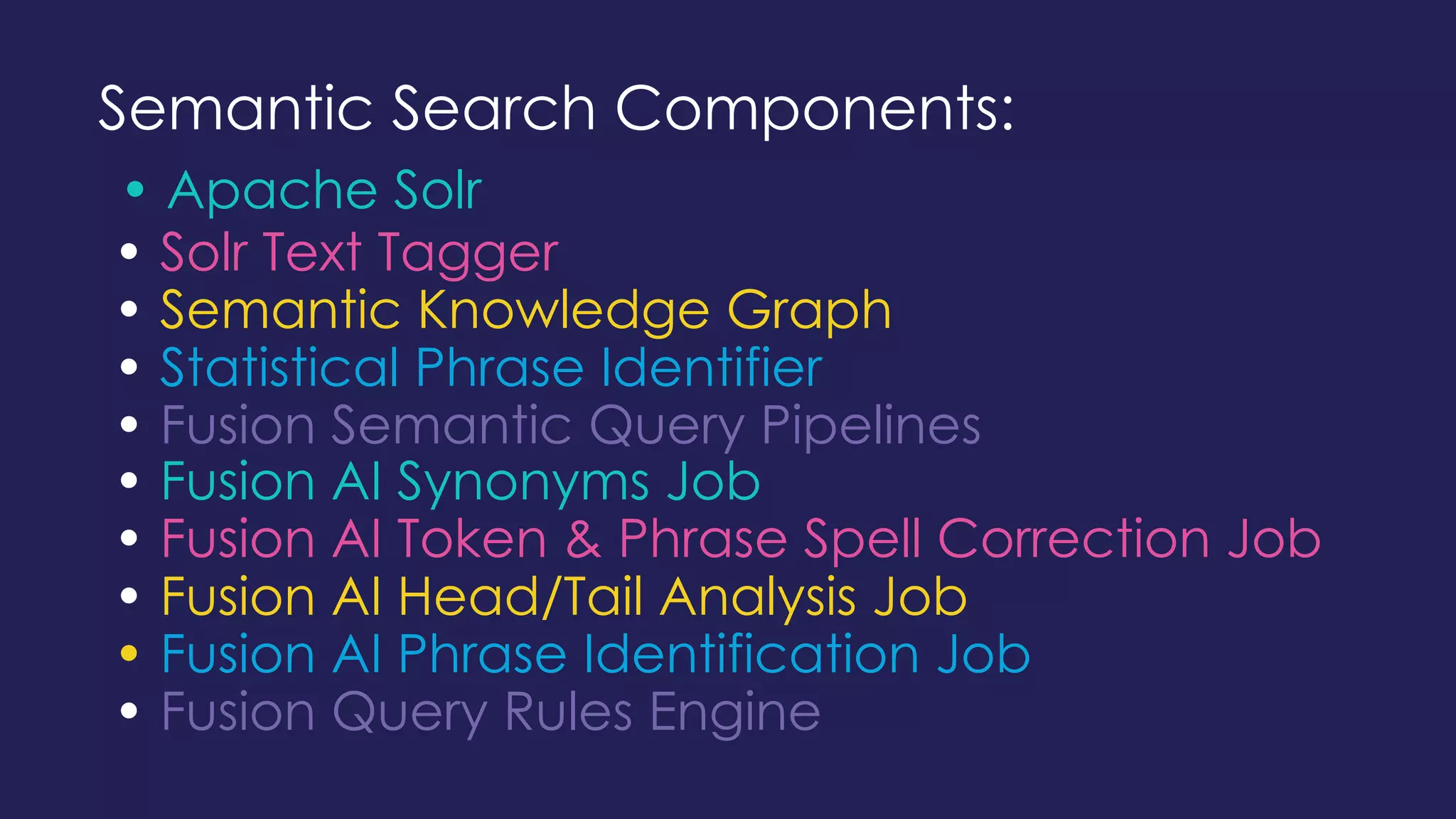 Semantic Search Components:
• Apache Solr
• Solr Text Tagger
• Semantic Knowledge Graph
• Statistical Phrase Identifier
• Fusion Semantic Query Pipelines
• Fusion AI Synonyms Job
• Fusion AI Token & Phrase Spell Correction Job
• Fusion AI Head/Tail Analysis Job
• Fusion AI Phrase Identification Job
• Fusion Query Rules Engine
 