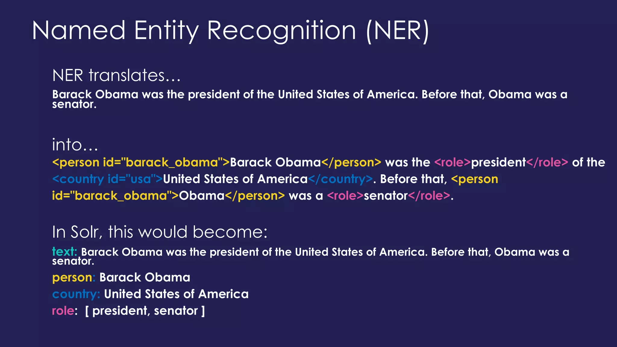 Named Entity Recognition (NER)
NER translates…
Barack Obama was the president of the United States of America. Before that, Obama was a
senator.
into…
<person id="barack_obama">Barack Obama</person> was the <role>president</role> of the
<country id="usa">United States of America</country>. Before that, <person
id="barack_obama">Obama</person> was a <role>senator</role>.
In Solr, this would become:
text: Barack Obama was the president of the United States of America. Before that, Obama was a
senator.
person: Barack Obama
country: United States of America
role: [ president, senator ]
 