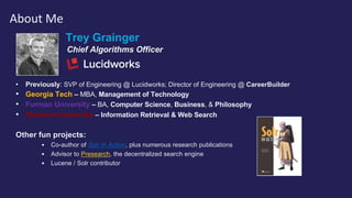 Trey Grainger
Chief Algorithms Officer
• Previously: SVP of Engineering @ Lucidworks; Director of Engineering @ CareerBuilder
• Georgia Tech – MBA, Management of Technology
• Furman University – BA, Computer Science, Business, & Philosophy
• Stanford University – Information Retrieval & Web Search
Other fun projects:
• Co-author of Solr in Action, plus numerous research publications
• Advisor to Presearch, the decentralized search engine
• Lucene / Solr contributor
About Me
 