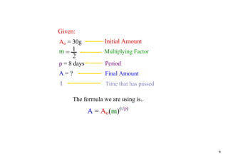 Given:
                  Initial Amount
Ao = 30g
m= 1              Multiplying Factor
      2
                   Period
p = 8 days
A = ?              Final Amount
t                  Time that has passed

     The formula we are using is..
             A = Ao(m)(t/p)




                                          1